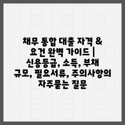 채무 통합 대출 자격 & 요건 완벽 가이드 | 신용등급, 소득, 부채 규모, 필요서류, 주의사항