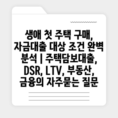 생애 첫 주택 구매, 자금대출 대상 조건 완벽 분석 | 주택담보대출, DSR, LTV, 부동산, 금융