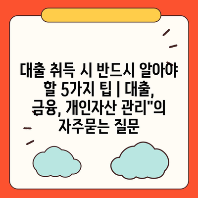 대출 취득 시 반드시 알아야 할 5가지 팁 | 대출, 금융, 개인자산 관리"