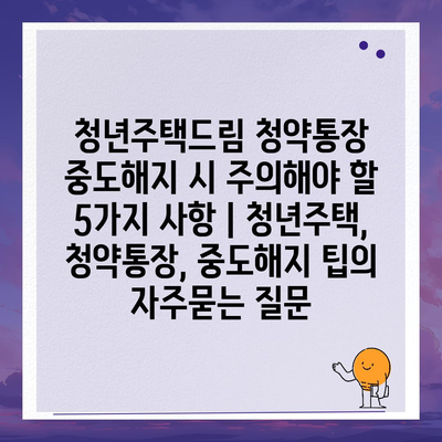 청년주택드림 청약통장 중도해지 시 주의해야 할 5가지 사항 | 청년주택, 청약통장, 중도해지 팁