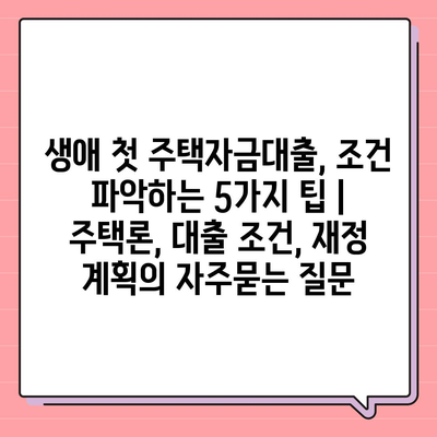 생애 첫 주택자금대출, 조건 파악하는 5가지 팁 | 주택론, 대출 조건, 재정 계획