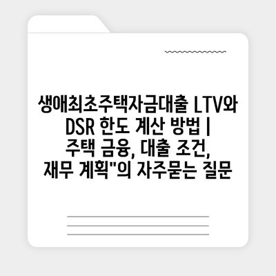 생애최초주택자금대출 LTV와 DSR 한도 계산 방법 | 주택 금융, 대출 조건, 재무 계획"